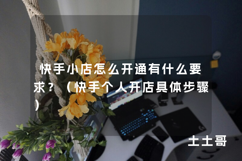 快手小店怎么开通有什么要求?(快手个人开店具体步骤) 快手小店怎么开通有什么要求?(快手个人开店具体步骤)