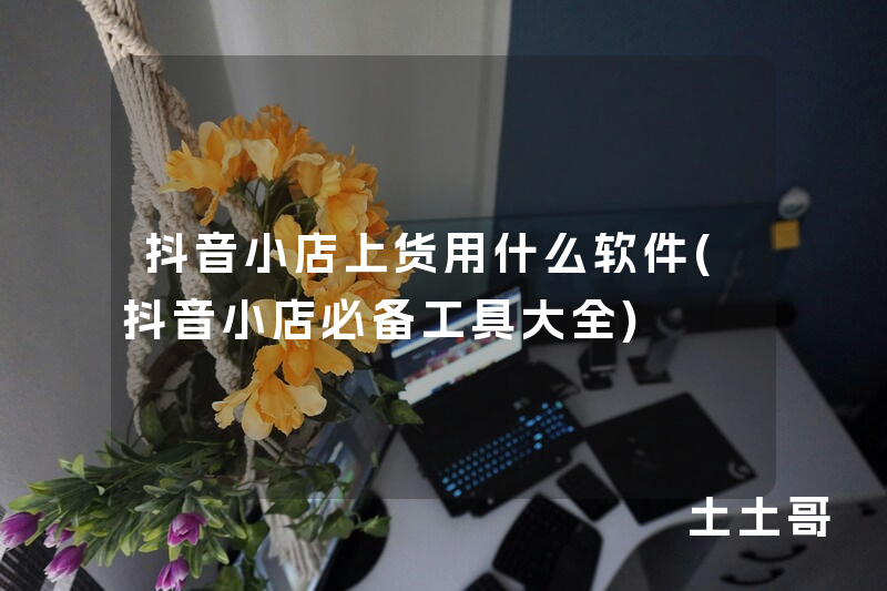 抖音小店上货用什么软件(抖音小店必备工具大全) 抖音小店上货用什么软件(抖音小店必备工具大全)