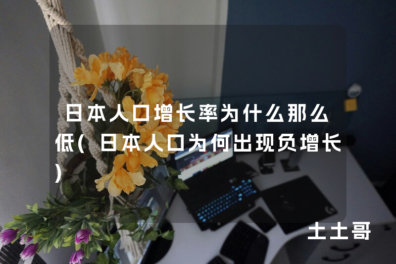 日本人口增长率为什么那么低(日本人口为何出现负增长) 日本人口增长率为什么那么低(日本人口为何出现负增长)