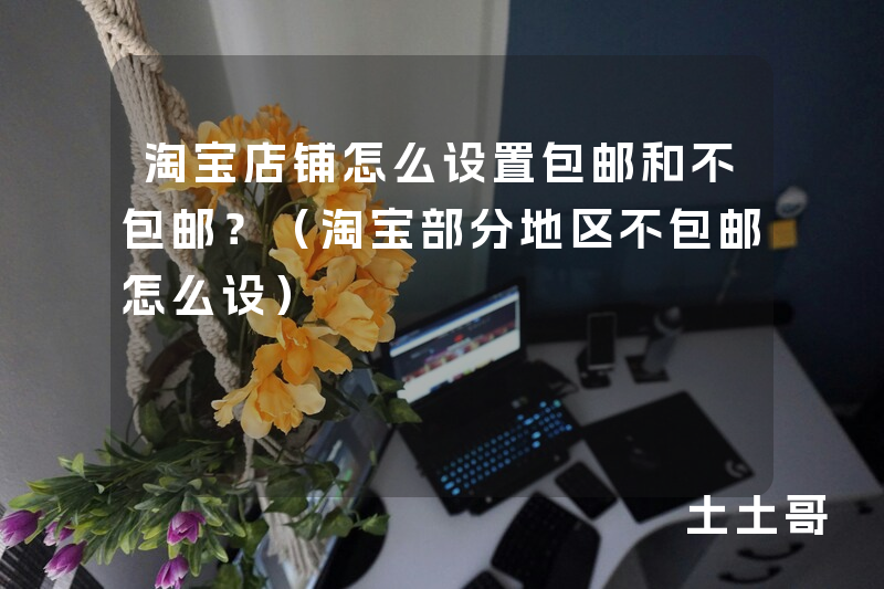 淘宝店铺怎么设置包邮和不包邮?(淘宝部分地区不包邮怎么设) 淘宝店铺怎么设置包邮和不包邮?(淘宝部分地区不包邮怎么设)