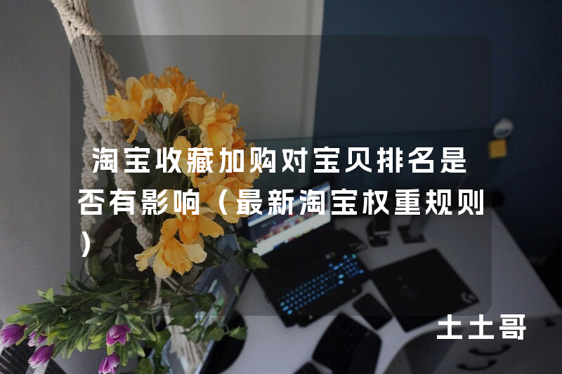 淘宝收藏加购对宝贝排名是否有影响(最新淘宝权重规则) 淘宝收藏加购对宝贝排名是否有影响(最新淘宝权重规则)
