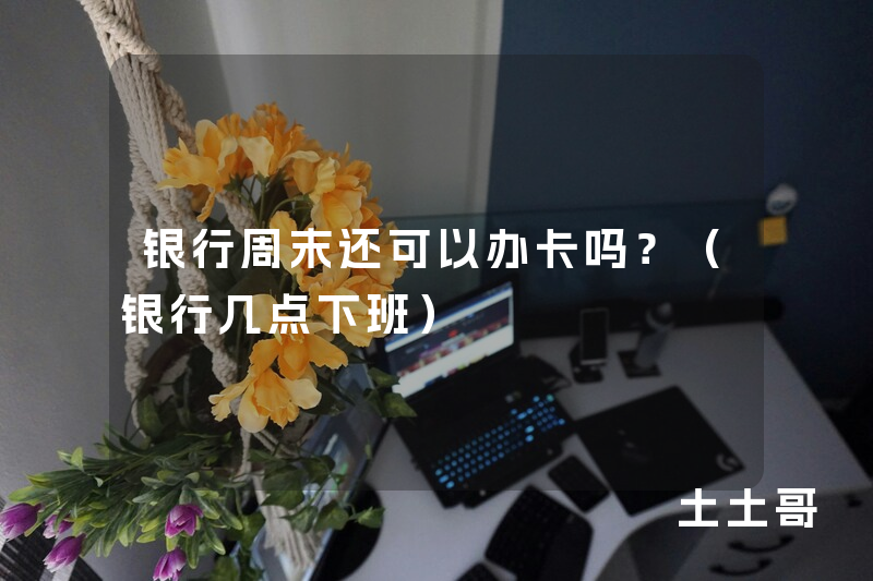 银行周末还可以办卡吗?(银行几点下班) 银行周末还可以办卡吗?(银行几点下班)