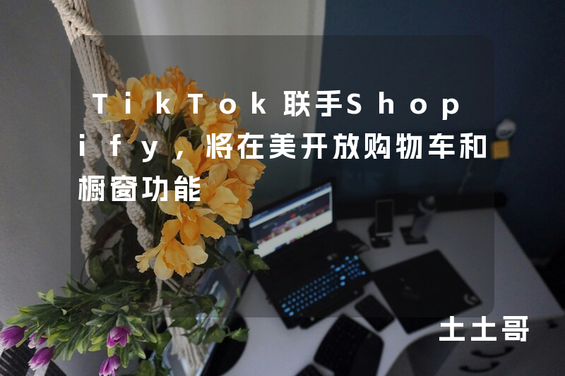 TikTok联手Shopify,将在美开放购物车和橱窗功能 TikTok联手Shopify,将在美开放购物车和橱窗功能