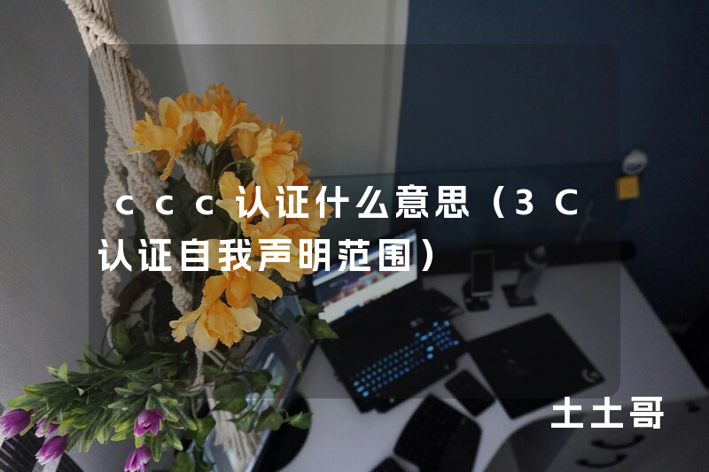 ccc认证什么意思(3C认证自我声明范围) ccc认证什么意思(3C认证自我声明范围)