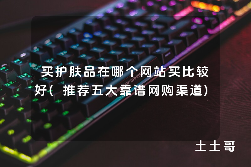 买护肤品在哪个网站买比较好(推荐五大靠谱网购渠道) 买护肤品在哪个网站买比较好(推荐五大靠谱网购渠道)