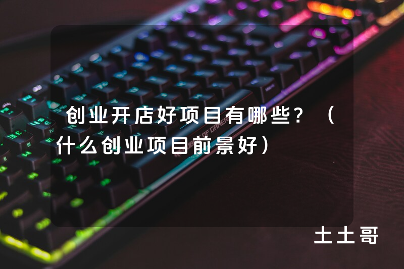 创业开店好项目有哪些?(什么创业项目前景好) 创业开店好项目有哪些?(什么创业项目前景好)