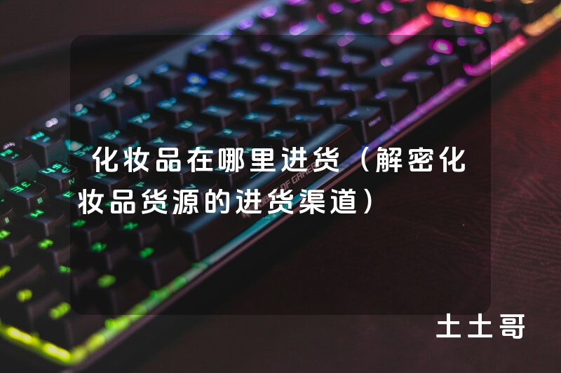 化妆品在哪里进货(解密化妆品货源的进货渠道) 化妆品在哪里进货(解密化妆品货源的进货渠道)