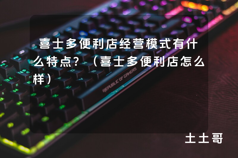 喜士多便利店经营模式有什么特点?(喜士多便利店怎么样) 喜士多便利店经营模式有什么特点?(喜士多便利店怎么样)