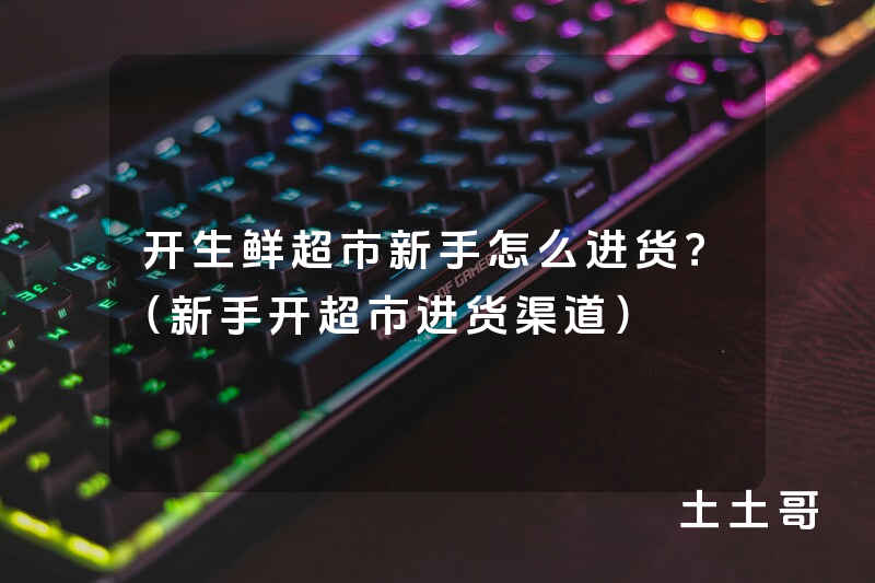 开生鲜超市新手怎么进货?(新手开超市进货渠道) 开生鲜超市新手怎么进货?(新手开超市进货渠道)