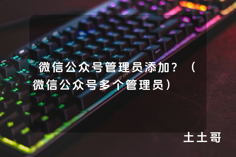微信公众号管理员添加?(微信公众号多个管理员) 微信公众号管理员添加?(微信公众号多个管理员)