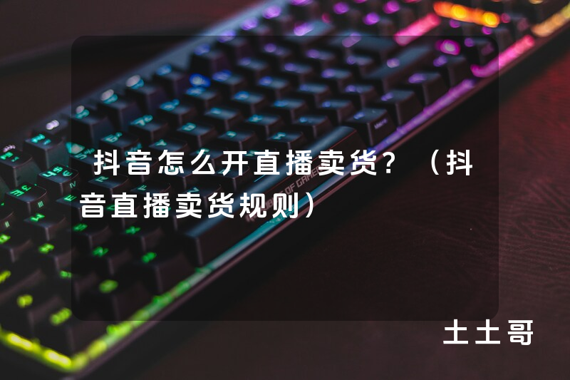 抖音怎么开直播卖货?(抖音直播卖货规则) 抖音怎么开直播卖货?(抖音直播卖货规则)