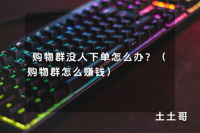 购物群没人下单怎么办?(购物群怎么赚钱) 购物群没人下单怎么办?(购物群怎么赚钱)