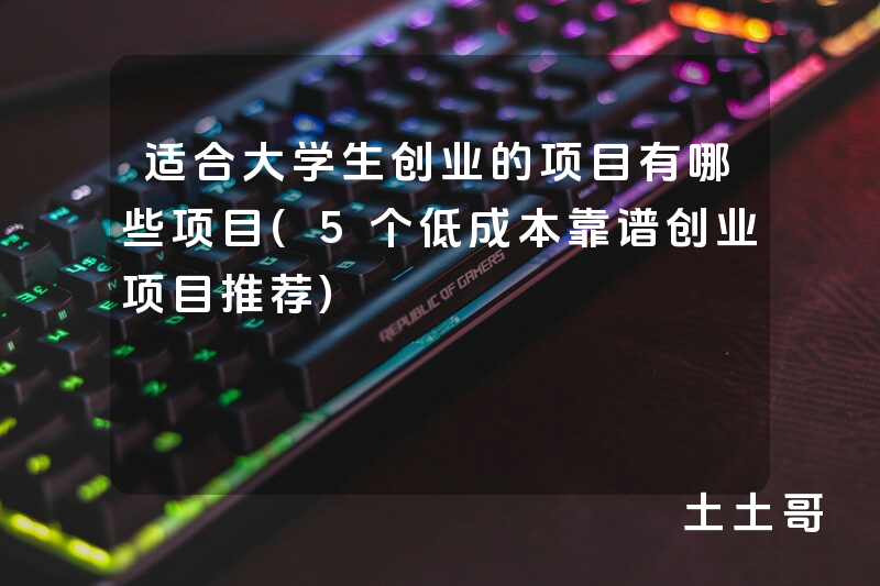 适合大学生创业的项目有哪些项目(5个低成本靠谱创业项目推荐) 适合大学生创业的项目有哪些项目(5个低成本靠谱创业项目推荐)