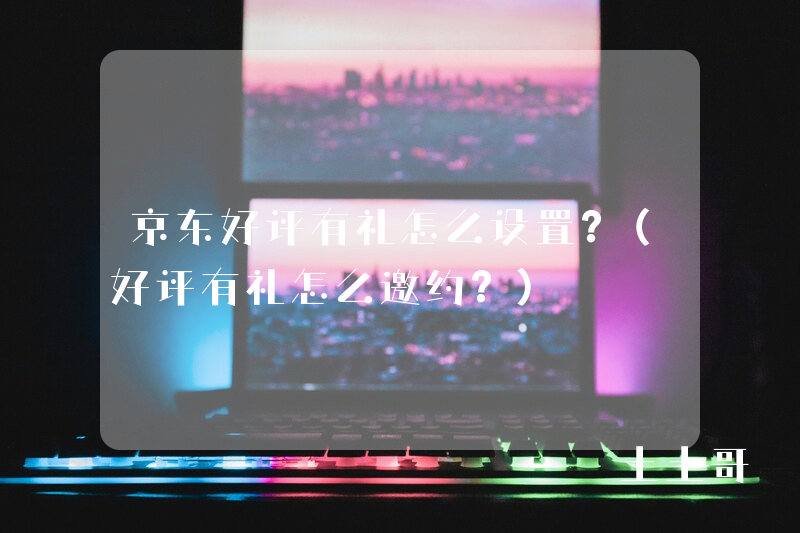 京东好评有礼怎么设置?(好评有礼怎么邀约?) 京东好评有礼怎么设置?(好评有礼怎么邀约?)