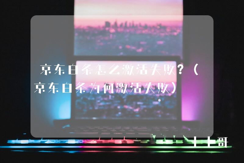 京东白条怎么激活失败?(京东白条为何激活失败) 京东白条怎么激活失败?(京东白条为何激活失败)
