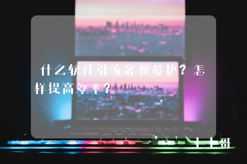 什么软件引流客源最快?怎样提高效率? 什么软件引流客源最快?怎样提高效率?