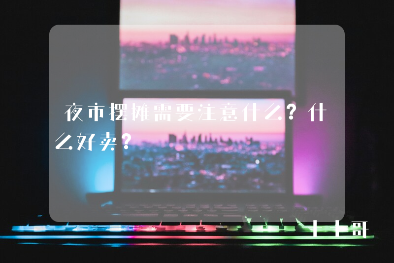 夜市摆摊需要注意什么?什么好卖? 夜市摆摊需要注意什么?什么好卖?