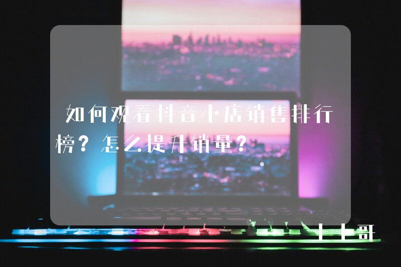 如何观看抖音小店销售排行榜?怎么提升销量? 如何观看抖音小店销售排行榜?怎么提升销量?