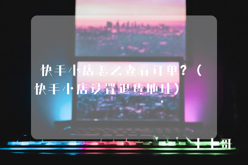 快手小店怎么查看订单?(快手小店设置退货地址) 快手小店怎么查看订单?(快手小店设置退货地址)