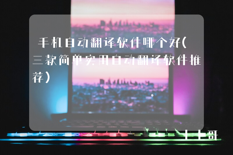 手机自动翻译软件哪个好(三款简单实用自动翻译软件推荐) 手机自动翻译软件哪个好(三款简单实用自动翻译软件推荐)
