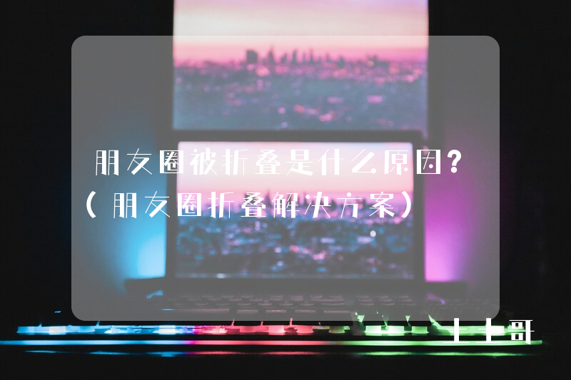 朋友圈被折叠是什么原因?(朋友圈折叠解决方案) 朋友圈被折叠是什么原因?(朋友圈折叠解决方案)