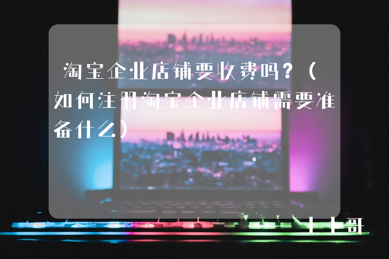 淘宝企业店铺要收费吗?(如何注册淘宝企业店铺需要准备什么) 淘宝企业店铺要收费吗?(如何注册淘宝企业店铺需要准备什么)