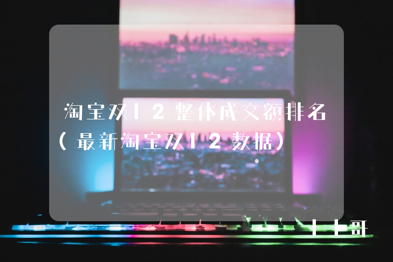 淘宝双12整体成交额排名(最新淘宝双12数据) 淘宝双12整体成交额排名(最新淘宝双12数据)