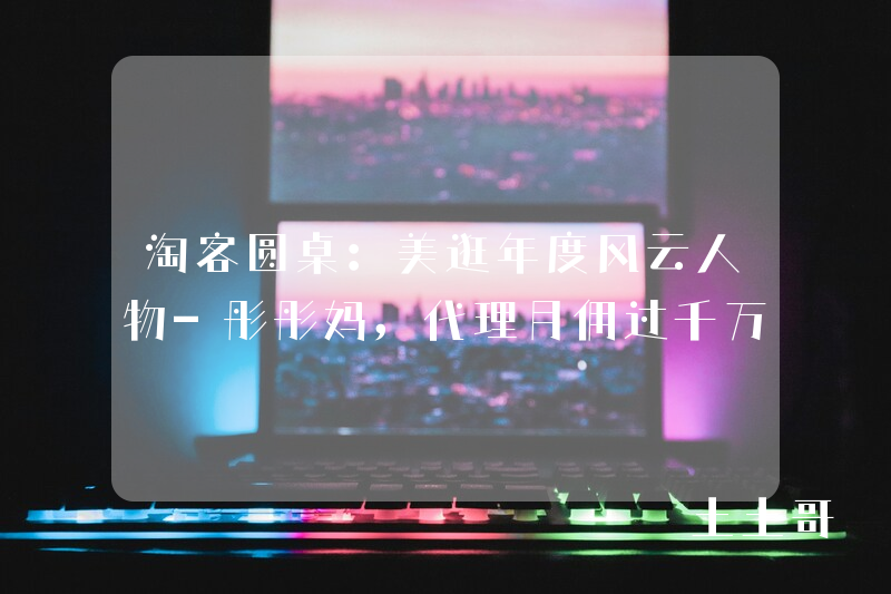 淘客圆桌:美逛年度风云人物-彤彤妈,代理月佣过千万 淘客圆桌:美逛年度风云人物-彤彤妈,代理月佣过千万