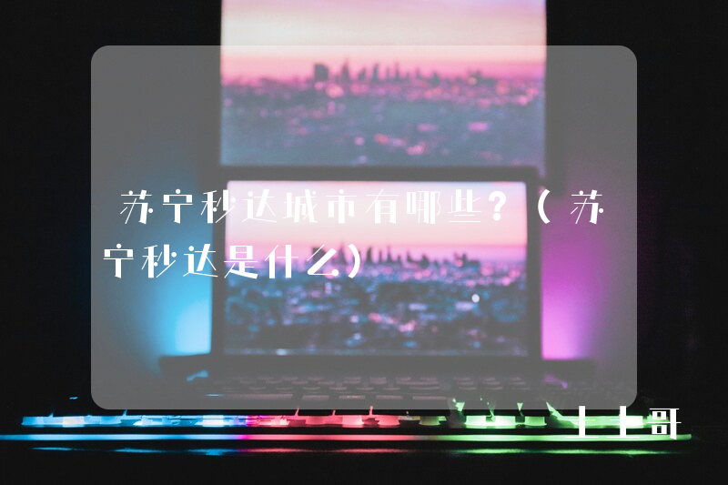 苏宁秒达城市有哪些?(苏宁秒达是什么) 苏宁秒达城市有哪些?(苏宁秒达是什么)
