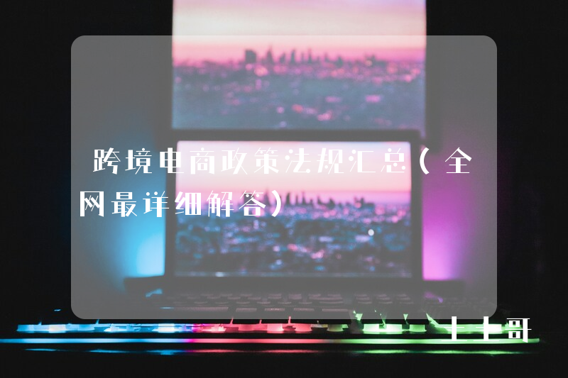 跨境电商政策法规汇总(全网最详细解答) 跨境电商政策法规汇总(全网最详细解答)