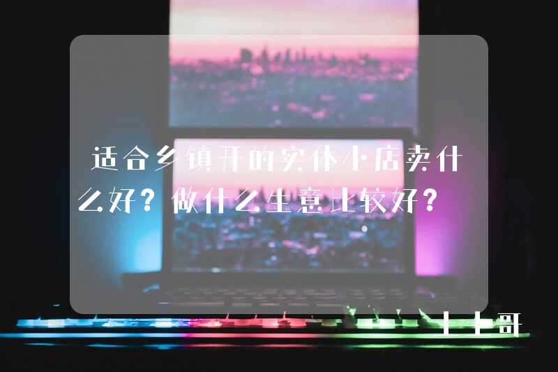 适合乡镇开的实体小店卖什么好?做什么生意比较好? 适合乡镇开的实体小店卖什么好?做什么生意比较好?