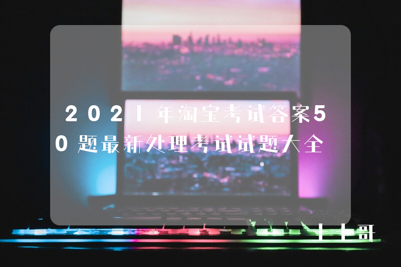 2021年淘宝考试答案50题最新处理考试试题大全 2021年淘宝考试答案50题最新处理考试试题大全