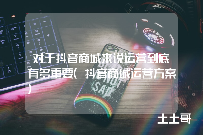 对于抖音商城来说运营到底有多重要(抖音商城运营方案) 对于抖音商城来说运营到底有多重要(抖音商城运营方案)