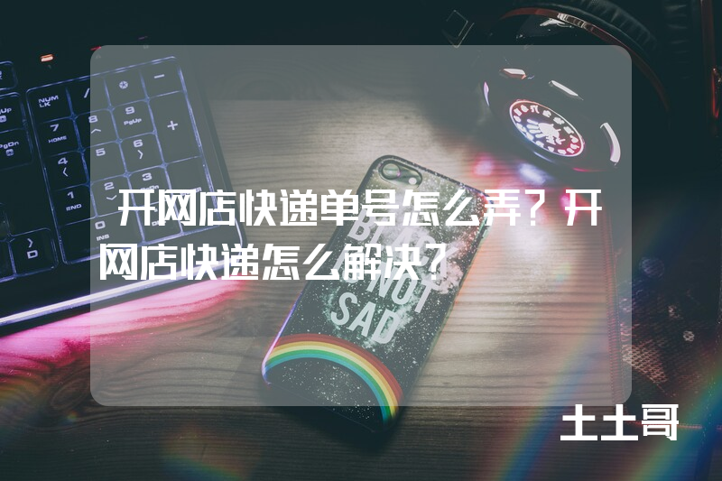 开网店快递单号怎么弄?开网店快递怎么解决? 开网店快递单号怎么弄?开网店快递怎么解决?