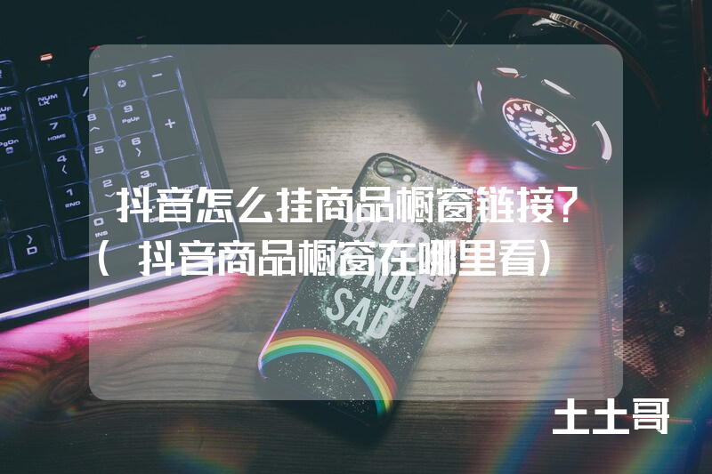 抖音怎么挂商品橱窗链接?(抖音商品橱窗在哪里看) 抖音怎么挂商品橱窗链接?(抖音商品橱窗在哪里看)