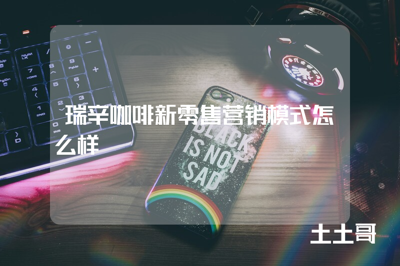 瑞辛咖啡新零售营销模式怎么样 瑞辛咖啡新零售营销模式怎么样
