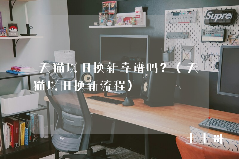 天猫以旧换新靠谱吗?(天猫以旧换新流程) 天猫以旧换新靠谱吗?(天猫以旧换新流程)