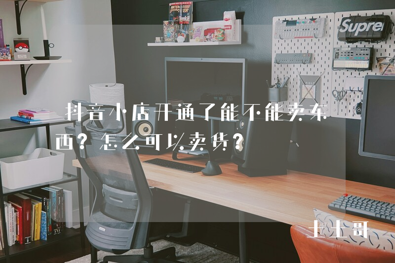 抖音小店开通了能不能卖东西?怎么可以卖货? 抖音小店开通了能不能卖东西?怎么可以卖货?