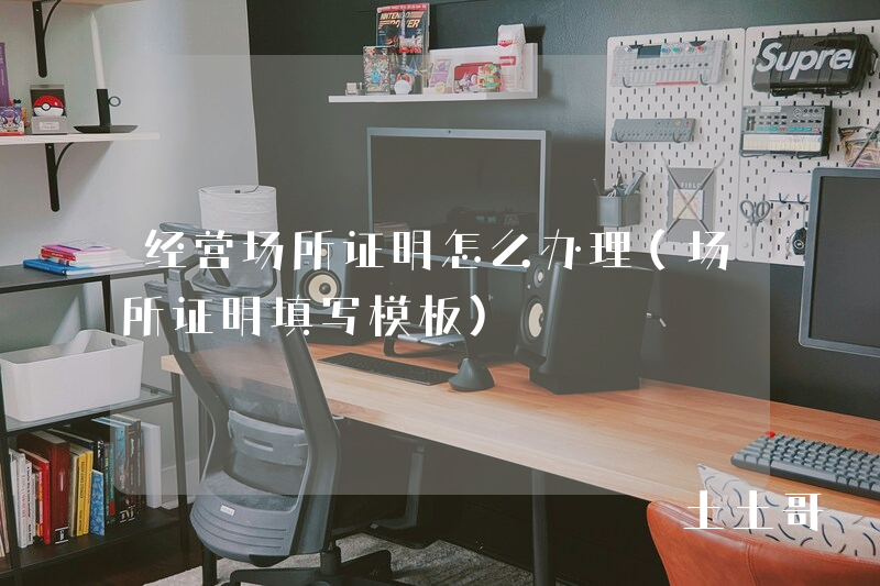 经营场所证明怎么办理(场所证明填写模板) 经营场所证明怎么办理(场所证明填写模板)