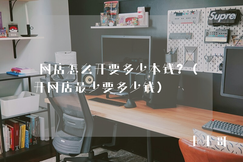 网店怎么开要多少本钱?(开网店最少要多少钱) 网店怎么开要多少本钱?(开网店最少要多少钱)