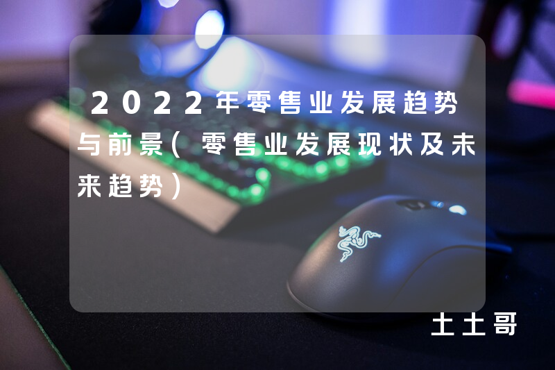 2022年零售业发展趋势与前景(零售业发展现状及未来趋势) 2022年零售业发展趋势与前景(零售业发展现状及未来趋势)
