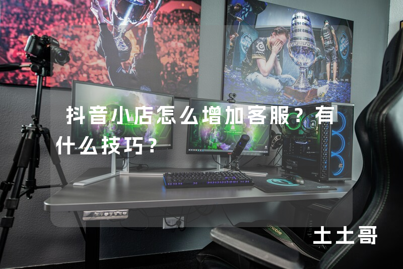 抖音小店怎么增加客服?有什么技巧? 抖音小店怎么增加客服?有什么技巧?