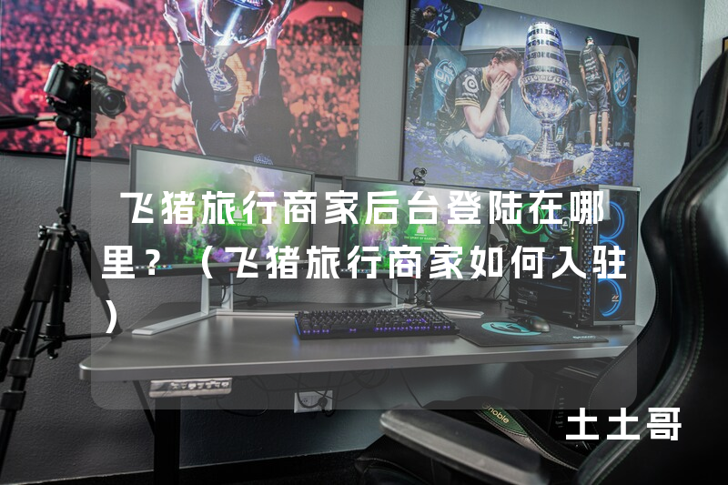 飞猪旅行商家后台登陆在哪里?(飞猪旅行商家如何入驻) 飞猪旅行商家后台登陆在哪里?(飞猪旅行商家如何入驻)