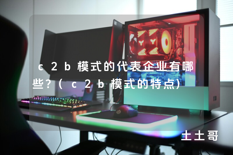 c2b模式的代表企业有哪些?(c2b模式的特点) c2b模式的代表企业有哪些?(c2b模式的特点)