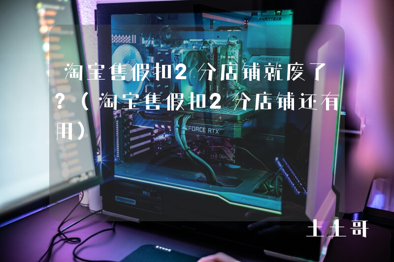 淘宝售假扣2分店铺就废了?(淘宝售假扣2分店铺还有用) 淘宝售假扣2分店铺就废了?(淘宝售假扣2分店铺还有用)
