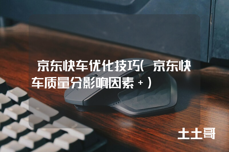京东快车优化技巧(京东快车质量分影响因素 ) 京东快车优化技巧(京东快车质量分影响因素 )
