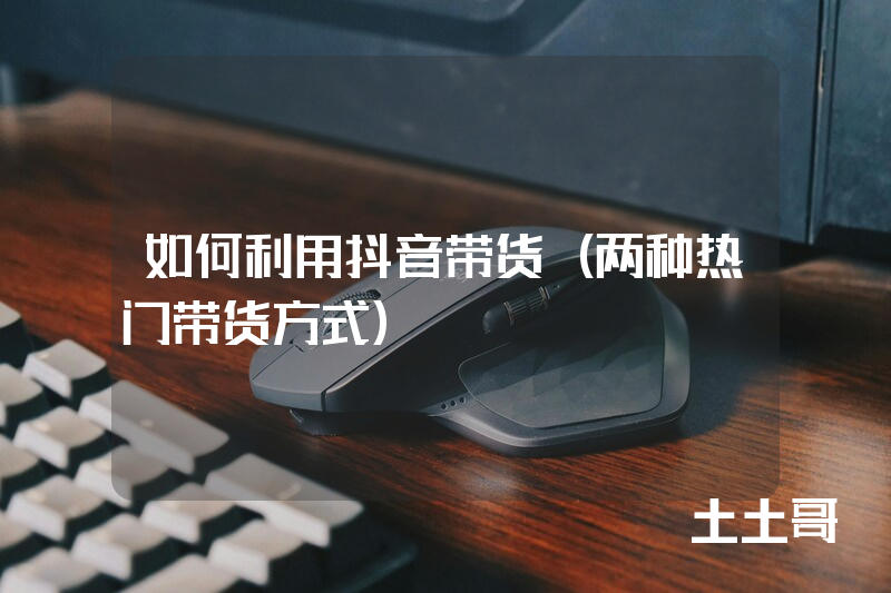 如何利用抖音带货(两种热门带货方式) 如何利用抖音带货(两种热门带货方式)