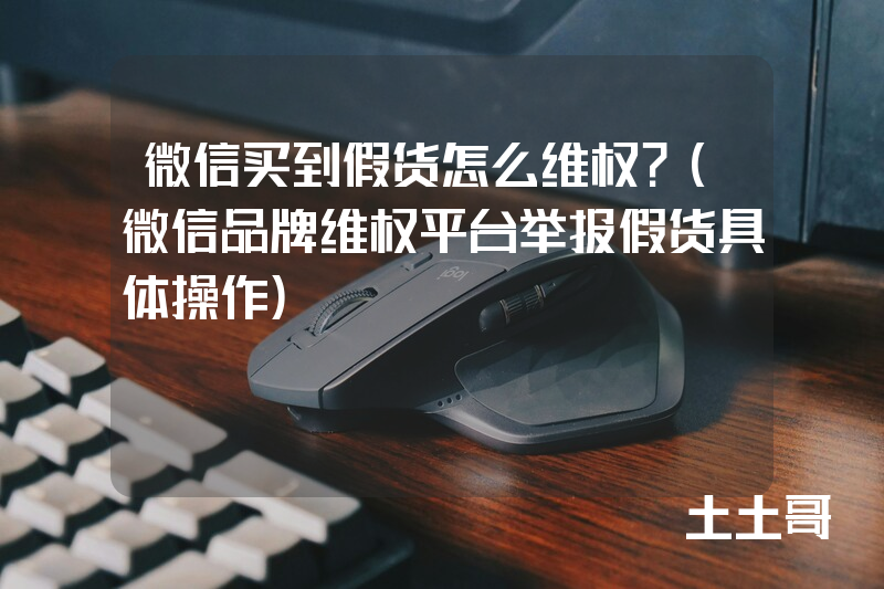 微信买到假货怎么维权?(微信品牌维权平台举报假货具体操作) 微信买到假货怎么维权?(微信品牌维权平台举报假货具体操作)