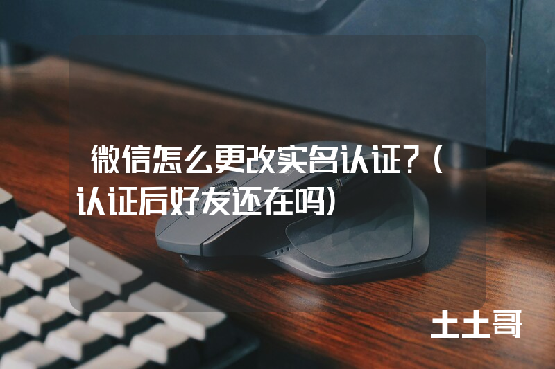 微信怎么更改实名认证?(认证后好友还在吗) 微信怎么更改实名认证?(认证后好友还在吗)