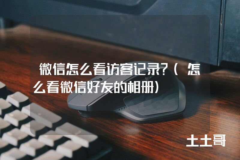 微信怎么看访客记录?(怎么看微信好友的相册) 微信怎么看访客记录?(怎么看微信好友的相册)